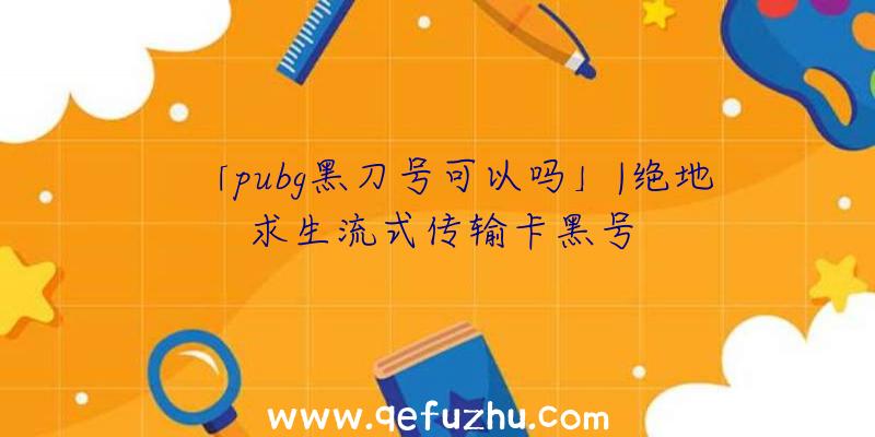 「pubg黑刀号可以吗」|绝地求生流式传输卡黑号